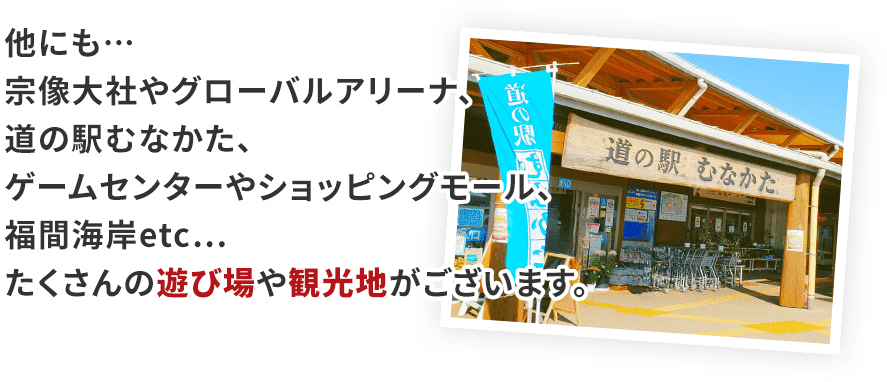 他にも…宗像大社やグローバルアリーナ、道の駅むなかた、ゲームセンターやショッピングモール、福間海岸etc…たくさんの遊び場や観光地がございます。