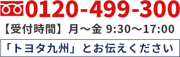 0120-499-300 【受付時間】月〜金 9:30～17:00 「トヨタ九州」とお伝えください